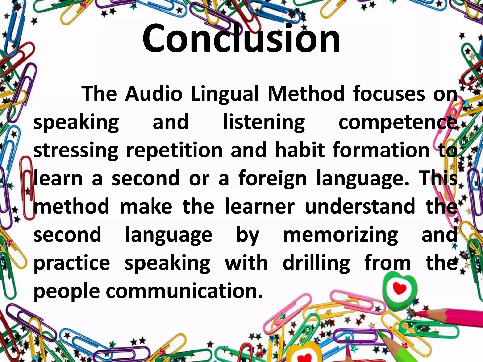 Conclusion
The Audio Lingual Method focuses on
speaking and listening competence
stressing repetition and habit formation to
learn a second or a foreign language. This
method make the learner understand the
second language by memorizing and
practice speaking with drilling from the
people communication.
 