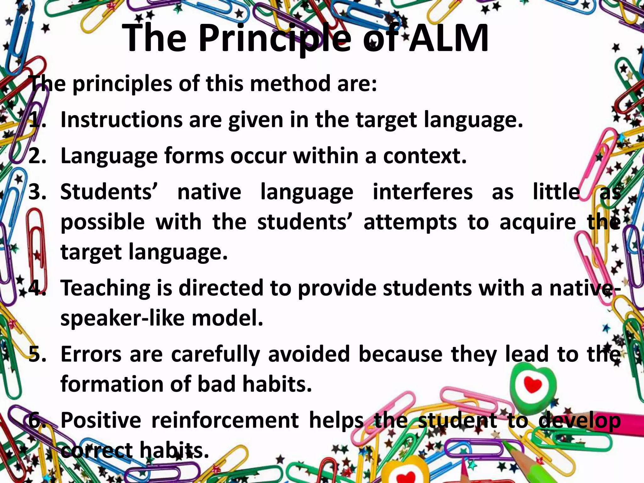 The Principle of ALM
The principles of this method are:
1. Instructions are given in the target language.
2. Language forms occur within a context.
3. Students’ native language interferes as little as
possible with the students’ attempts to acquire the
target language.
4. Teaching is directed to provide students with a native-
speaker-like model.
5. Errors are carefully avoided because they lead to the
formation of bad habits.
6. Positive reinforcement helps the student to develop
correct habits.
 