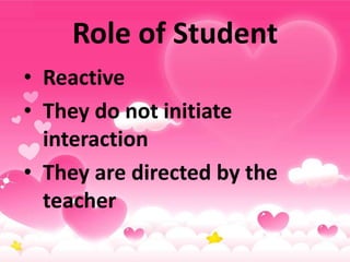 Role of Student
• Reactive
• They do not initiate
interaction
• They are directed by the
teacher
 