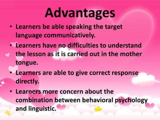 Advantages
• Learners be able speaking the target
language communicatively.
• Learners have no difficulties to understand
the lesson as it is carried out in the mother
tongue.
• Learners are able to give correct response
directly.
• Learners more concern about the
combination between behavioral psychology
and linguistic.
 