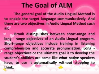 The Goal of ALM
The general goal of the Audio Lingual Method is
to enable the target language communicatively. And
there are two objectives in Audio Lingual Method such
as;
Brook distinguishes between short-range and
long - range objectives of an Audio Lingual program.
Short-range objectives include training in listening
comprehension and accurate pronunciation. Long -
range objectives or the ultimate goal is to develop the
student’s abilities are same like what native speakers
have, to use it automatically without stopping to
think.
 