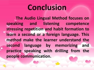 Conclusion
The Audio Lingual Method focuses on
speaking and listening competence
stressing repetition and habit formation to
learn a second or a foreign language. This
method make the learner understand the
second language by memorizing and
practice speaking with drilling from the
people communication.
 