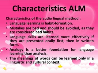 Characteristics ALM
Characteristics of the audio lingual method :
• Language learning is habit-formation.
• Mistakes are bad and should be avoided, as they
are considered bad habits.
• Language skills are learned more effectively if
they are presented orally first, then in written
form.
• Analogy is a better foundation for language
learning than analysis.
• The meanings of words can be learned only in a
linguistic and cultural context.
 