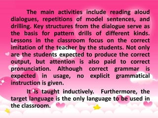 The main activities include reading aloud
dialogues, repetitions of model sentences, and
drilling. Key structures from the dialogue serve as
the basis for pattern drills of different kinds.
Lessons in the classroom focus on the correct
imitation of the teacher by the students. Not only
are the students expected to produce the correct
output, but attention is also paid to correct
pronunciation. Although correct grammar is
expected in usage, no explicit grammatical
instruction is given.
It is taught inductively. Furthermore, the
target language is the only language to be used in
the classroom.
 