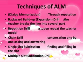 Techniques of ALM
• (Dialog Memorization) : Through repetation
• Backward Bulld-up (Expansion) Drill :the
teacher breaks the line into several part
• Repetition Drill :studen repeat the teacher
model
• Chain Drill :conversation one by
one asking and answering
• Single Slot Subtitution :finding and filling in
the slot
• Multiple Slot Subtitution Drill
 