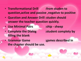 • Transformational Drill :from studen to
question,active and passive ,negative to positive
• Question and Answer Drill :studen should
answer the teacher question quickly.
• Use Minimal Pairs :ship - sheep
• Complete the Dialog :student complety by
filling the blank
• Grammar Game :games described in
the chapter should be use.
 