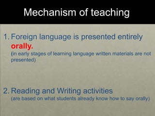 Mechanism of teaching
1. Foreign language is presented entirely
orally.
(in early stages of learning language written materials are not
presented)
2. Reading and Writing activities
(are based on what students already know how to say orally)
 