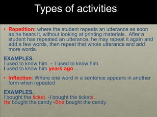 Types of activities
• Repetition: where the student repeats an utterance as soon
as he hears it, without looking at printing materials. After a
student has repeated an utterance, he may repeat it again and
add a few words, then repeat that whole utterance and add
more words.
EXAMPLES.
I used to know him. – I used to know him.
I used to know him years ago…
• Inflection: Where one word in a sentence appears in another
form when repeated
EXAMPLES.
I bought the ticket. -I bought the tickets.
He bought the candy -She bought the candy.
 