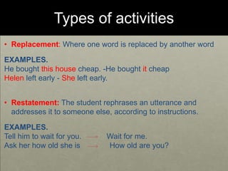 Types of activities
• Replacement: Where one word is replaced by another word
EXAMPLES.
He bought this house cheap. -He bought it cheap
Helen left early - She left early.
• Restatement: The student rephrases an utterance and
addresses it to someone else, according to instructions.
EXAMPLES.
Tell him to wait for you. Wait for me.
Ask her how old she is How old are you?
 