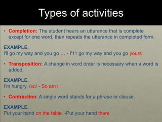 Types of activities
• Completion: The student hears an utterance that is complete
except for one word, then repeats the utterance in completed form.
EXAMPLE.
I'll go my way and you go … - I'11 go my way and you go yours
• Transposition: A change in word order is necessary when a word is
added.
EXAMPLE.
I’m hungry. /so/ - So am I
• Contraction: A single word stands for a phrase or clause.
EXAMPLE.
Put your hand on the table. -Put your hand there
 