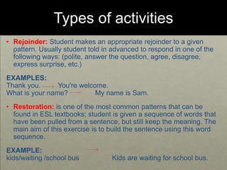 Types of activities
• Rejoinder: Student makes an appropriate rejoinder to a given
pattern. Usually student told in advanced to respond in one of the
following ways: (polite, answer the question, agree, disagree,
express surprise, etc.)
EXAMPLES:
Thank you. You're welcome.
What is your name? My name is Sam.
• Restoration: is one of the most common patterns that can be
found in ESL textbooks; student is given a sequence of words that
have been pulled from a sentence, but still keep the meaning. The
main aim of this exercise is to build the sentence using this word
sequence.
EXAMPLE:
kids/waiting /school bus Kids are waiting for school bus.
 