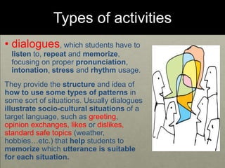 Types of activities
• dialogues, which students have to
listen to, repeat and memorize,
focusing on proper pronunciation,
intonation, stress and rhythm usage.
They provide the structure and idea of
how to use some types of patterns in
some sort of situations. Usually dialogues
illustrate socio-cultural situations of a
target language, such as greeting,
opinion exchanges, likes or dislikes,
standard safe topics (weather,
hobbies…etc.) that help students to
memorize which utterance is suitable
for each situation.
 