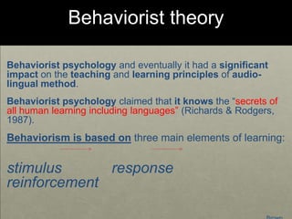 Behaviorist theory
Behaviorist psychology and eventually it had a significant
impact on the teaching and learning principles of audio-
lingual method.
Behaviorist psychology claimed that it knows the “secrets of
all human learning including languages” (Richards & Rodgers,
1987).
Behaviorism is based on three main elements of learning:
stimulus response
reinforcement
 