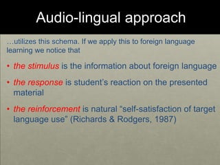 Audio-lingual approach
…utilizes this schema. If we apply this to foreign language
learning we notice that
• the stimulus is the information about foreign language
• the response is student’s reaction on the presented
material
• the reinforcement is natural “self-satisfaction of target
language use” (Richards & Rodgers, 1987)
 