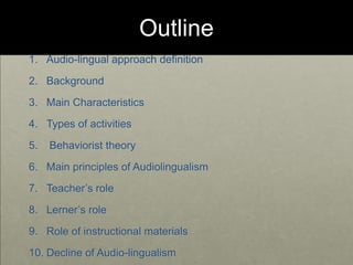Outline
1. Audio-lingual approach definition
2. Background
3. Main Characteristics
4. Types of activities
5. Behaviorist theory
6. Main principles of Audiolingualism
7. Teacher’s role
8. Lerner’s role
9. Role of instructional materials
10. Decline of Audio-lingualism
 