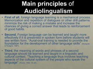 Main principles of
Audiolingualism
• First of all, foreign language learning is a mechanical process.
Memorization and repetition of dialogues or other drill patterns
minimize the risk of making a mistake and increase the
chances of giving a correct answer that leads to reinforcement
of good habits.
• Second, Foreign language can be learned and taught more
effectively if it is presented in spoken form before students will
see written form. “Aural-oral training is needed to provide the
foundation for the development of other language skills” (Richards
& Rodgers, 1987).
• Third, the meaning of words and phrases of a second
language should be learned and taught in a linguistic and
cultural context. “Teaching a language thus involves teaching
aspects of the cultural system of the people who speak the
language” (Rivers, 1964: 19-22).
 