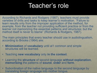 Teacher’s role
According to Richards and Rodgers (1987), teachers must provide
varieties of drills and tasks to keep learner’s motivation. “Failure to
learn results only from the improper application of the method, for
example, from the teacher not providing sufficient practice or from the
learner not memorizing the essential patterns and structures; but the
method itself is never to blame” (Richards & Rodgers, 1987).
The main principles that every teacher should use in audiolingualism,
according to Brooks (1964) are:
• Minimization of vocabulary until al1 common and simple
structures will be learned.
• Teaching new vocabulary only in the context.
• Learning the structure of second language without explanation,
memorising the patterns of sound, order and form.
• Subordination of the native language to the second language by
translating foreign language into mother tongue.
 