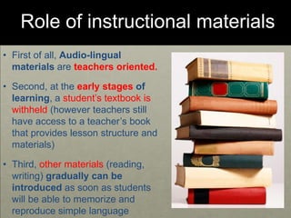 Role of instructional materials
• First of all, Audio-lingual
materials are teachers oriented.
• Second, at the early stages of
learning, a student’s textbook is
withheld (however teachers still
have access to a teacher’s book
that provides lesson structure and
materials)
• Third, other materials (reading,
writing) gradually can be
introduced as soon as students
will be able to memorize and
reproduce simple language
 
