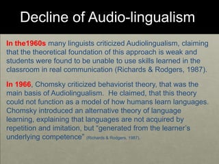 Decline of Audio-lingualism
In the1960s many linguists criticized Audiolingualism, claiming
that the theoretical foundation of this approach is weak and
students were found to be unable to use skills learned in the
classroom in real communication (Richards & Rodgers, 1987).
In 1966, Chomsky criticized behaviorist theory, that was the
main basis of Audiolingualism. He claimed, that this theory
could not function as a model of how humans learn languages.
Chomsky introduced an alternative theory of language
learning, explaining that languages are not acquired by
repetition and imitation, but “generated from the learner’s
underlying competence” (Richards & Rodgers, 1987).
 