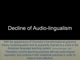 Decline of Audio-lingualism
With the appearance of Chomsky’s transformational grammar
theory, Audiolingualism lost its popularity that led to a crisis in the
American language teaching system. (Richards & Rodgers, 1987).
Therefore, current teaching practices still use audio-lingual
approach, but combine it with traditional practices in order to
make it more effective.
 