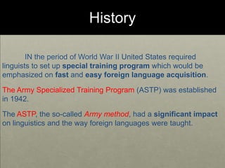 History
IN the period of World War II United States required
linguists to set up special training program which would be
emphasized on fast and easy foreign language acquisition.
The Army Specialized Training Program (ASTP) was established
in 1942.
The ASTP, the so-called Army method, had a significant impact
on linguistics and the way foreign languages were taught.
 