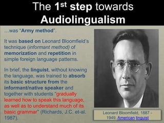 The 1st step towards
Audiolingualism
…was “Army method”.
It was based on Leonard Bloomfield’s
technique (informant method) of
memorization and repetition in
simple foreign language patterns.
In brief, the linguist, without knowing
the language, was trained to absorb
its basic structure from the
informant/native speaker and
together with students “gradually
learned how to speak this language,
as well as to understand much of its
basic grammar” (Richards, J.C. et-al.
1987).
Leonard Bloomfield, 1887 -
1949, American linguist
 