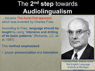 The 2nd step towards
Audiolingualism
…became The Aural-Oral approach,
which was invented by Charles Fries.
According to Fries, language should be
taught by using “intensive oral drilling
of its basic patterns” (Richards, J.C. et-
al. 1987).
This method emphasized:
• proper pronunciation and intonation
Charles Fries, director of the
first English Language
Institute at Michigan
University
 