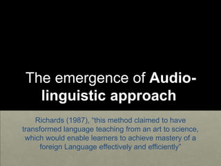 The emergence of Audio-
linguistic approach
Richards (1987), “this method claimed to have
transformed language teaching from an art to science,
which would enable learners to achieve mastery of a
foreign Language effectively and efficiently”
 