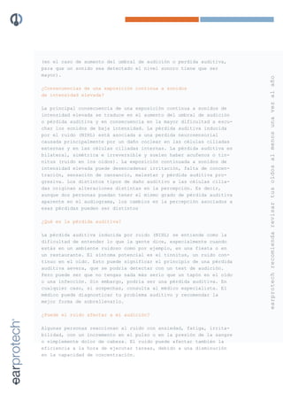 (en el caso de aumento del umbral de audición o perdida auditiva,
para que un sonido sea detectado el nivel sonoro tiene que ser
mayor).




                                                                      earprotech recomienda revisar tus oídos al menos una vez al año
¿Consecuencias de una exposición continua a sonidos
de intensidad elevada?

La principal consecuencia de una exposición continua a sonidos de
intensidad elevada se traduce en el aumento del umbral de audición
o pérdida auditiva y en consecuencia en la mayor dificultad a escu-
char los sonidos de baja intensidad. La pérdida auditiva inducida
por el ruido (NIHL) está asociada a una perdida neurosensorial
causada principalmente por un daño coclear en las células ciliadas
externas y en las células ciliadas internas. La pérdida auditiva es
bilateral, simétrica e irreversible y suelen haber acufenos o tin-
nitus (ruido en los oídos). La exposición continuada a sonidos de
intensidad elevada puede desencadenar irritación, falta de concen-
tración, sensación de cansancio, malestar y pérdida auditiva pro-
gresiva. Los distintos tipos de daño auditivo a las células cilia-
das originan alteraciones distintas en la percepción. Es decir,
aunque dos personas puedan tener el mismo grado de pérdida auditiva
aparente en el audiograma, los cambios en la percepción asociados a
esas pérdidas pueden ser distintos

¿Qué es la pérdida auditiva?

La pérdida auditiva inducida por ruido (NIHL) se entiende como la
dificultad de entender lo que la gente dice, especialmente cuando
estás en un ambiente ruidoso como por ejemplo, en una fiesta o en
un restaurante. El síntoma potencial es el tinnitus, un ruido con-
tinuo en el oído. Esto puede significar el principio de una pérdida
auditiva severa, que se podría detectar con un test de audición.
Pero puede ser que no tengas nada más serio que un tapón en el oído
o una infección. Sin embargo, podría ser una pérdida auditiva. En
cualquier caso, si sospechas, consulta al médico especialista. El
médico puede diagnosticar tu problema auditivo y recomendar la
mejor forma de sobrellevarlo.

¿Puede el ruido afectar a mi audición?

Algunas personas reaccionan al ruido con ansiedad, fatiga, irrita-
bilidad, con un incremento en el pulso o en la presión de la sangre
o simplemente dolor de cabeza. El ruido puede afectar también la
eficiencia a la hora de ejecutar tareas, debido a una disminución
en la capacidad de concentración.
 