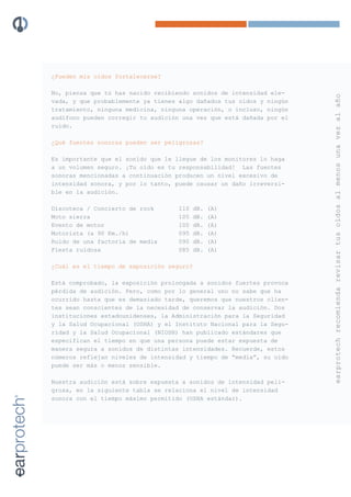 ¿Pueden mis oídos fortalecerse?

No, piensa que tú has nacido recibiendo sonidos de intensidad ele-




                                                                      earprotech recomienda revisar tus oídos al menos una vez al año
vada, y que probablemente ya tienes algo dañados tus oídos y ningún
tratamiento, ninguna medicina, ninguna operación, o incluso, ningún
audífono pueden corregir tu audición una vez que está dañada por el
ruido.

¿Qué fuentes sonoras pueden ser peligrosas?

Es importante que el sonido que le llegue de los monitores lo haga
a un volumen seguro. ¡Tu oído es tu responsabilidad! Las fuentes
sonoras mencionadas a continuación producen un nivel excesivo de
intensidad sonora, y por lo tanto, puede causar un daño irreversi-
ble en la audición.

Discoteca / Concierto de rock       110   dB.   (A)
Moto sierra                         105   dB.   (A)
Evento de motor                     100   dB.   (A)
Motorista (a 90 Km./h)              095   dB.   (A)
Ruido de una factoría de media      090   dB.   (A)
Fiesta ruidosa                      085   dB.   (A)

¿Cuál es el tiempo de exposición seguro?

Está comprobado, la exposición prolongada a sonidos fuertes provoca
pérdida de audición. Pero, como por lo general uno no sabe que ha
ocurrido hasta que es demasiado tarde, queremos que nuestros clien-
tes sean conscientes de la necesidad de conservar la audición. Dos
instituciones estadounidenses, la Administración para la Seguridad
y la Salud Ocupacional (OSHA) y el Instituto Nacional para la Segu-
ridad y la Salud Ocupacional (NIOSH) han publicado estándares que
especifican el tiempo en que una persona puede estar expuesta de
manera segura a sonidos de distintas intensidades. Recuerde, estos
números reflejan niveles de intensidad y tiempo de “media”, su oído
puede ser más o menos sensible.

Nuestra audición está sobre expuesta a sonidos de intensidad peli-
grosa, en la siguiente tabla se relaciona el nivel de intensidad
sonora con el tiempo máximo permitido (OSHA estándar).
 