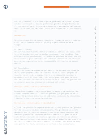 Fáciles y seguros, sin ningún tipo de problemas de ajuste. Ajuste
estable asegurando la máxima protección posible.Disponibilidad de
filtros para el mejor ajuste de atenuación y percepción del sonido.




                                                                      earprotech recomienda revisar tus oídos al menos una vez al año
Ventilación continua del canal auditivo a través del filtro acústi-
co

Desventajas

No están disponible de manera inmediata (tiempo de envío y fabrica-
ción). Relativamente caros al principio pero rentables en el
tiempo.

A2. Reutilizables:
Se insertan directamente dentro y cubren la entrada del canal audi-
tivo. Se pueden utilizar en muchas ocasiones y son lavables. Tam-
bién para estos protectores, la inserción profunda en canal auditi-
vo es esencial para conseguir una adecuada atenuación. Se utilizan
para un uso esporádico, no es recomendable utilizarlos de manera
habitual.

A3. Desechables:
Están fabricados de espuma de polímero y se moldean con forma de
un cilindro pequeño antes de insertarlos en el oído. Después de
insertar en el oído la espuma vuelve a su dimensión original y
entonces cierra el canal auditivo. Están previstos para un solo
uso. Una correcta colocación e inserción en el canal en profundidad
es esencial para una atenuación adecuada del ruido.

Ventajas (reutilizables y desechables)

Disponibles siempre y se ajustan para la mayoría de usuarios.?No
tienen inconvenientes al llevarlos puestos y/o por presión en la
cabeza. No producen molestias en ambientes calurosos La direcciona-
lidad de la audición no se ve afectada.

Desventajas (reutilizables y desechables)

El nivel de protección depende mucho del ajuste preciso del protec-
tor. Es necesario un buen entrenamiento. Van perdiendo el ajuste
despacio, por lo tanto es necesario reajustes apara asegurar una
adecuada protección. Producen molestia debido a la presión en el
oído. Están limitados en cuanto a opciones en valores de atenua-
ción.?Los auriculares tipo cascos cierran el pabellón del oído y lo
sellan a la cabeza con unas almohadillas suaves. Una banda de ten-
sión provee la fuerza necesaria de sellado a los auriculares.
 