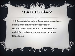 *PATOLOGÍAS*
 Enfermedad de meniere: Enfermedad causada por
una distensión imprevista de los canales
semicirculares membranosos por aumento de la

endolinfa, consiste en una sensación de ruidos
tormentosos.

 