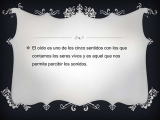  El oído es uno de los cinco sentidos con los que
contamos los seres vivos y es aquel que nos
permite percibir los sonidos.

 