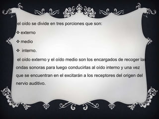 el oído se divide en tres porciones que son:
 externo
 medio
 interno.
el oído externo y el oído medio son los encargados de recoger las
ondas sonoras para luego conducirlas al oído interno y una vez
que se encuentran en el excitarán a los receptores del origen del
nervio auditivo.

 