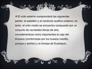  El oído externo comprenderá las siguientes
partes: el pabellón y el conducto auditivo externo, en
tanto, el oído medio se encuentra compuesto por un
conjunto de cavidades llenas de aire,
considerándose como importantes la caja del
tímpano (conformada por los huesos martillo,

yunque y estribo) y la trompa de Eustaquio.

 