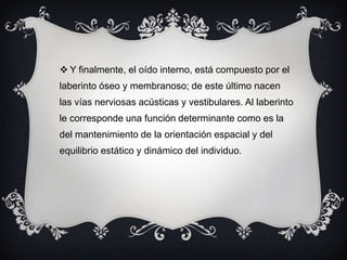  Y finalmente, el oído interno, está compuesto por el
laberinto óseo y membranoso; de este último nacen
las vías nerviosas acústicas y vestibulares. Al laberinto

le corresponde una función determinante como es la
del mantenimiento de la orientación espacial y del
equilibrio estático y dinámico del individuo.

 