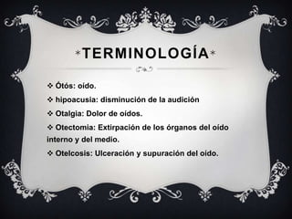 * TERMINOLOGÍA *
 Ótós: oído.
 hipoacusia: disminución de la audición
 Otalgia: Dolor de oídos.

 Otectomia: Extirpación de los órganos del oído
interno y del medio.
 Otelcosis: Ulceración y supuración del oído.

 