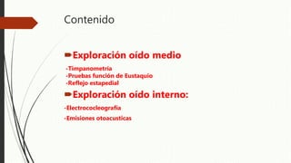 Contenido
Exploración oído medio
-Timpanometría
-Pruebas función de Eustaquio
-Reflejo estapedial
Exploración oído interno:
-Electrococleografía
-Emisiones otoacusticas
 