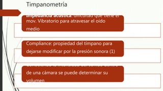 Timpanometría
Impedancia acústica: dificultad que tiene el
mov. Vibratorio para atravesar el oído
medio
Compliance: propiedad del tímpano para
dejarse modificar por la presión sonora (1)
Conociendo la intensidad del sonido dentro
de una cámara se puede determinar su
volumen
 