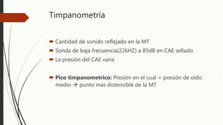 Timpanometría
 Cantidad de sonido reflejado en la MT
 Sonda de baja frecuencia(226HZ) a 85dB en CAE sellado
 La presión del CAE varia
 Pico timpanometrico: Presión en el cual = presión de oído
medio  punto mas distensible de la MT
 