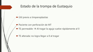 Estado de la trompa de Eustaquio
 Útil previo a timpanoplastias
 Paciente con perforación de MT
 TE permeable:  Al tragar la aguja vuelve rápidamente al 0
 TE alterada: no logra llegar a 0 al tragar
 