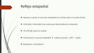 Reflejo estapedial
 Aparece cuando el musculo estapedial se contrae ante un sonido fuerte
 Umbrales: intensidad mas suave que desencadena la respuesta
 70 a 90 dB sobre el umbral
 Contracción musculo estapedial  cadena osicular y MT > rígida
 Ipsilateral, contralateral
 