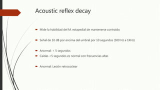 Acoustic reflex decay
 Mide la habilidad del M. estapedial de mantenerse contraído
 Señal de 10 dB por encima del umbral por 10 segundos (500 Hz a 1KHz)
 Anormal: < 5 segundos
 Caídas <5 segundos es normal con frecuencias altas
 Anormal: Lesión retrococlear
 