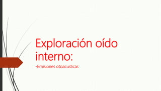 Exploración oído
interno:
-Emisiones otoacusticas
 