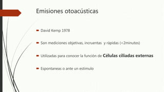 Emisiones otoacústicas
 David Kemp 1978
 Son mediciones objetivas, incruentas y rápidas (<2minutos)
 Utilizadas para conocer la función de Células ciliadas externas
 Espontaneas o ante un estimulo
 