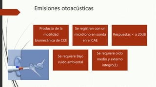 Emisiones otoacústicas
Producto de la
motilidad
biomecánica de CCE
Se registran con un
micrófono en sonda
en el CAE
Respuestas < a 20dB
Se requiere Bajo
ruido ambiental
Se requiere oído
medio y externo
integro(1)
 
