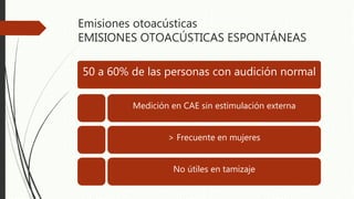 Emisiones otoacústicas
EMISIONES OTOACÚSTICAS ESPONTÁNEAS
50 a 60% de las personas con audición normal
Medición en CAE sin estimulación externa
> Frecuente en mujeres
No útiles en tamizaje
 