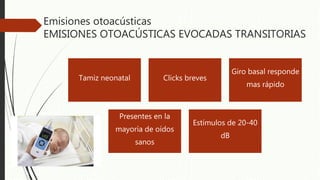 Emisiones otoacústicas
EMISIONES OTOACÚSTICAS EVOCADAS TRANSITORIAS
Tamiz neonatal Clicks breves
Giro basal responde
mas rápido
Presentes en la
mayoría de oídos
sanos
Estímulos de 20-40
dB
 