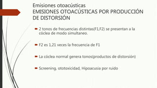 Emisiones otoacústicas
EMISIONES OTOACÚSTICAS POR PRODUCCIÓN
DE DISTORSIÓN
 2 tonos de frecuencias distintas(F1,F2) se presentan a la
cóclea de modo simultaneo.
 F2 es 1,21 veces la frecuencia de F1
 La cóclea normal genera tonos(productos de distorsión)
 Screening, ototoxicidad, Hipoacusia por ruido
 