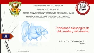 Exploración audiológica de
oído medio y oído interno
UNIVERSIDAD AUTONOMA DE SINALOA
HOSPITAL CIVIL DE CULIACAN
CENTRO DE INVESTIGACIÓN Y DOCENCIA EN CIENCIAS DE LA SALUD
OTORRINOLARINGOLOGIA Y CIRUGIA DE CABEZA Y CUELLO
DR. ANGEL CASTRO URQUIZO
R2 ORL
CULIACAN SINALOA
DICIEMBRE 2017
 